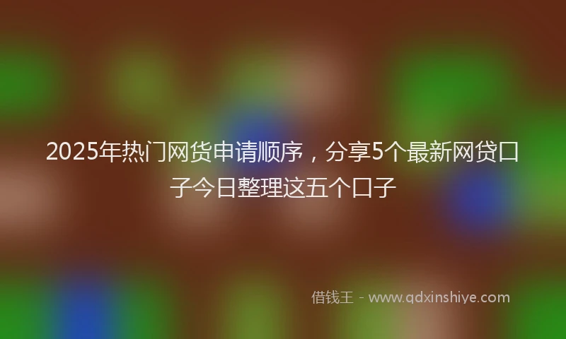 2025年热门网货申请顺序，分享5个最新网贷口子今日整理这五个口子