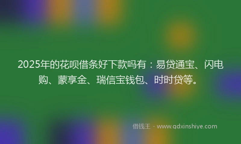 2025年的花呗借条好下款吗有：易贷通宝、闪电购、蒙享金、瑞信宝钱包、时时贷等。