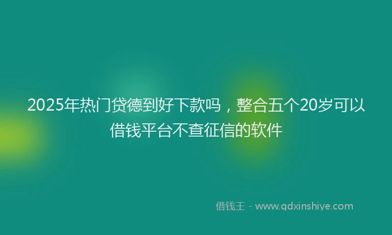 2025年热门贷德到好下款吗，整合五个20岁可以借钱平台不查征信的软件