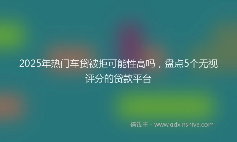 2025年热门车贷被拒可能性高吗，盘点5个无视评分的贷款平台