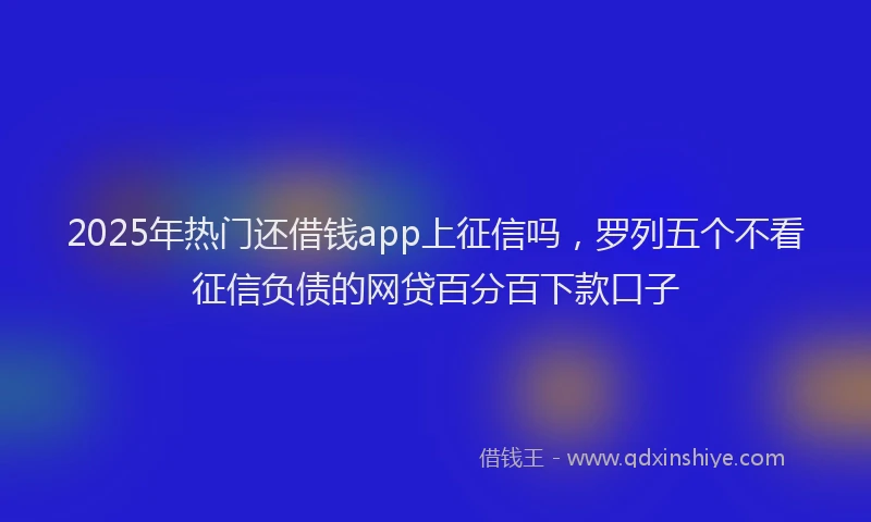 2025年热门还借钱app上征信吗,罗列五个不看征信负债的网贷百分百下款口子
