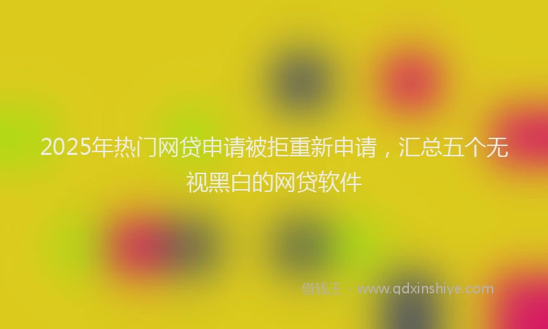 2025年热门网贷申请被拒重新申请，汇总五个无视黑白的网贷软件