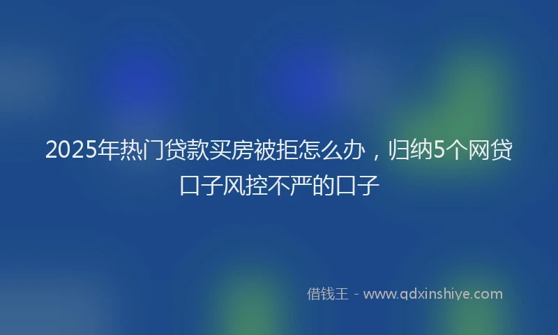 2025年热门贷款买房被拒怎么办，归纳5个网贷口子风控不严的口子