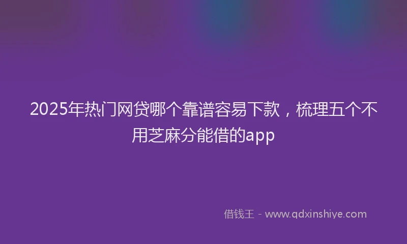 2025年热门网贷哪个靠谱容易下款，梳理五个不用芝麻分能借的app