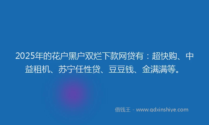 2025年的花户黑户双烂下款网贷有：超快购、中益租机、苏宁任性贷、豆豆钱、金满满等。