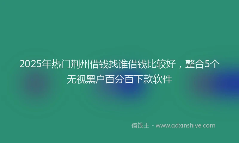 2025年热门荆州借钱找谁借钱比较好，整合5个无视黑户百分百下款软件