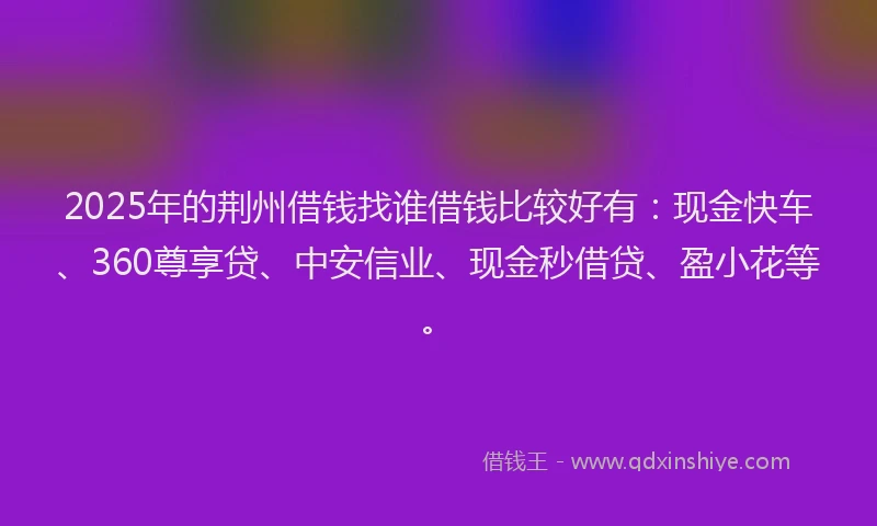 2025年的荆州借钱找谁借钱比较好有：现金快车、360尊享贷、中安信业、现金秒借贷、盈小花等。