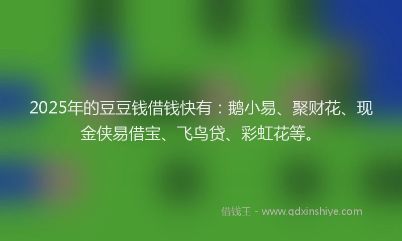 2025年的豆豆钱借钱快有：鹅小易、聚财花、现金侠易借宝、飞鸟贷、彩虹花等。