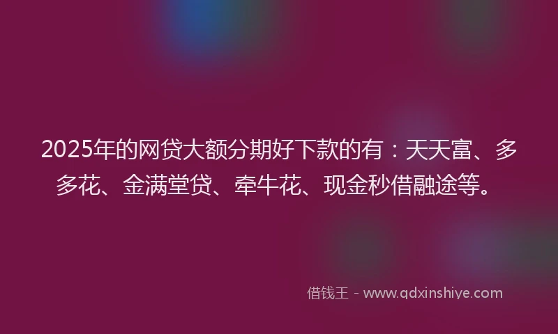 2025年的网贷大额分期好下款的有：天天富、多多花、金满堂贷、牵牛花、现金秒借融途等。