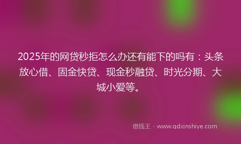 2025年的网贷秒拒怎么办还有能下的吗有：头条放心借、固金快贷、现金秒融贷、时光分期、大城小爱等。