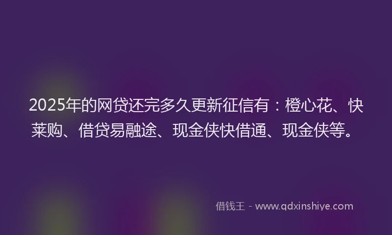 2025年的网贷还完多久更新征信有：橙心花、快莱购、借贷易融途、现金侠快借通、现金侠等。