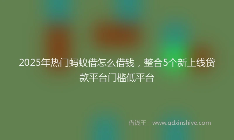 2025年热门蚂蚁借怎么借钱，整合5个新上线贷款平台门槛低平台