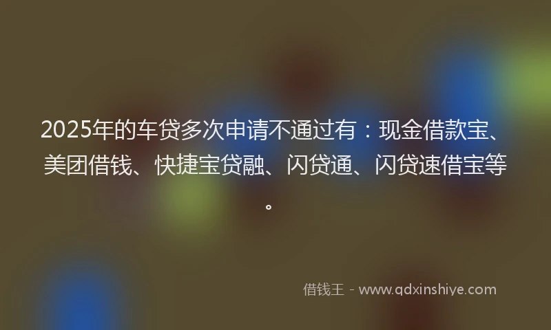 2025年的车贷多次申请不通过有：现金借款宝、美团借钱、快捷宝贷融、闪贷通、闪贷速借宝等。