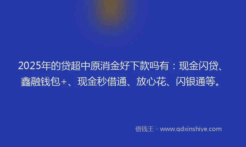 2025年的贷超中原消金好下款吗有：现金闪贷、鑫融钱包+、现金秒借通、放心花、闪银通等。