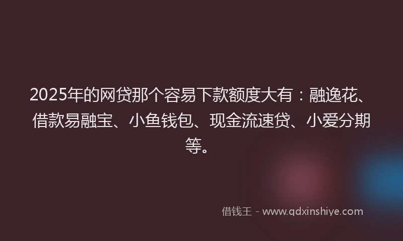 2025年的网贷那个容易下款额度大有：融逸花、借款易融宝、小鱼钱包、现金流速贷、小爱分期等。