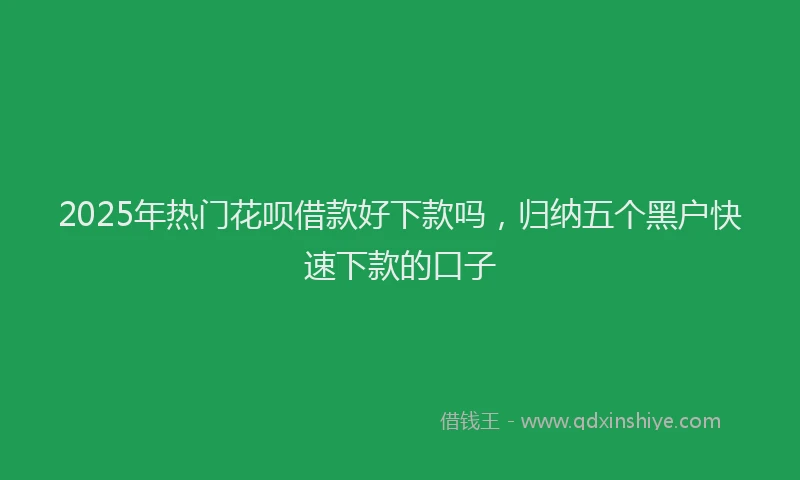 2025年热门花呗借款好下款吗，归纳五个黑户快速下款的口子