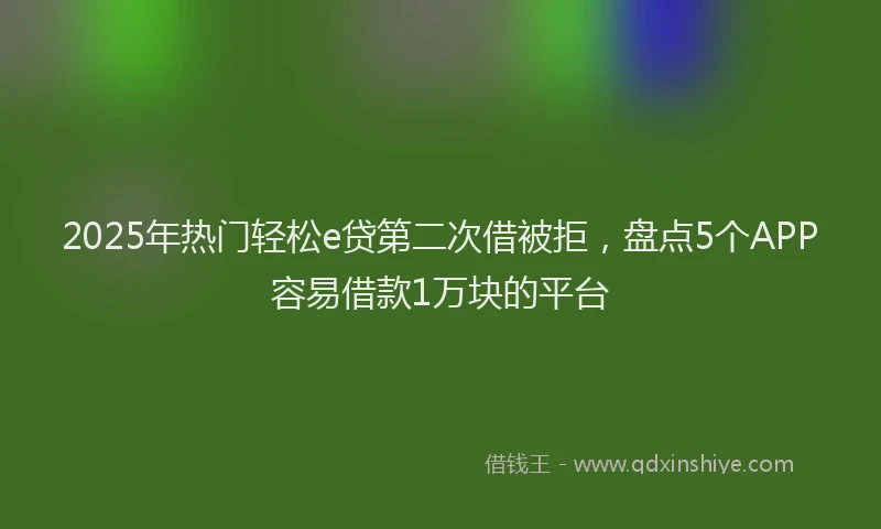2025年热门轻松e贷第二次借被拒，盘点5个APP容易借款1万块的平台