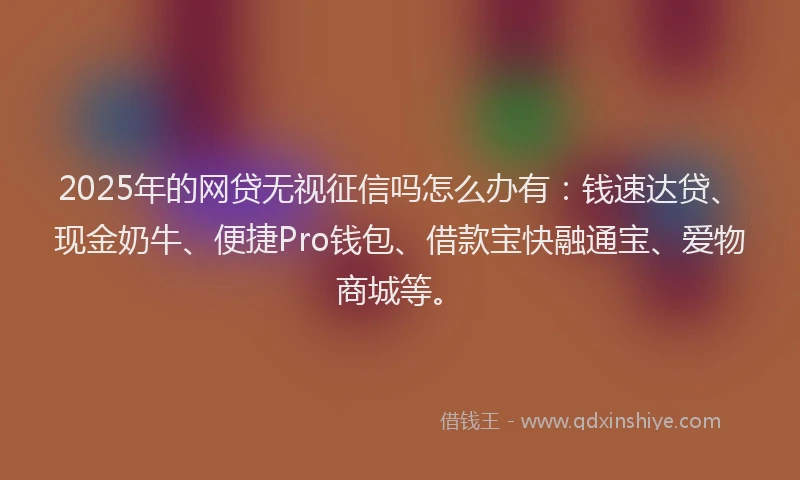 2025年的网贷无视征信吗怎么办有：钱速达贷、现金奶牛、便捷Pro钱包、借款宝快融通宝、爱物商城等。