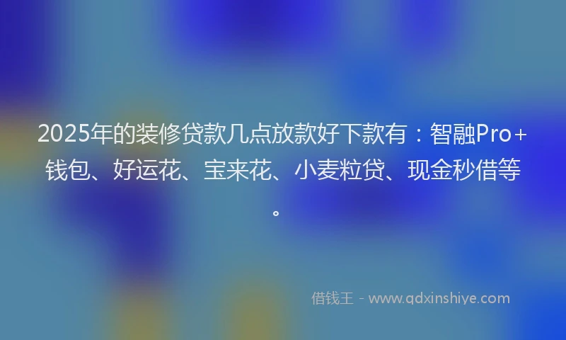 2025年的装修贷款几点放款好下款有：智融Pro+钱包、好运花、宝来花、小麦粒贷、现金秒借等。