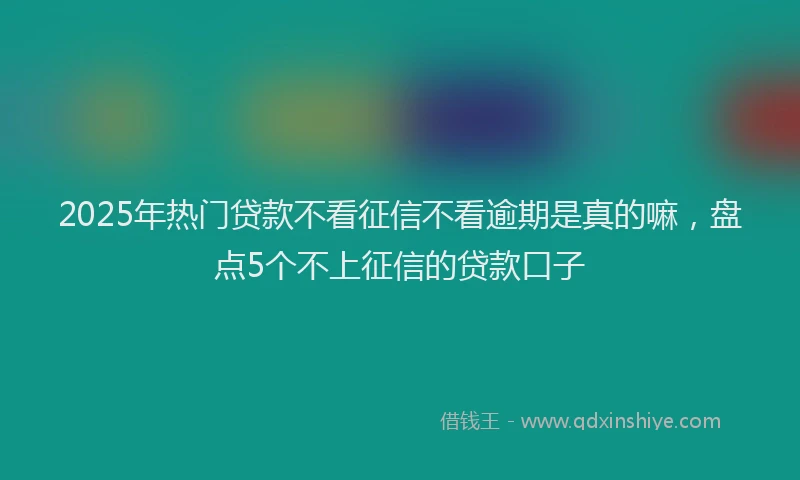 2025年热门贷款不看征信不看逾期是真的嘛，盘点5个不上征信的贷款口子