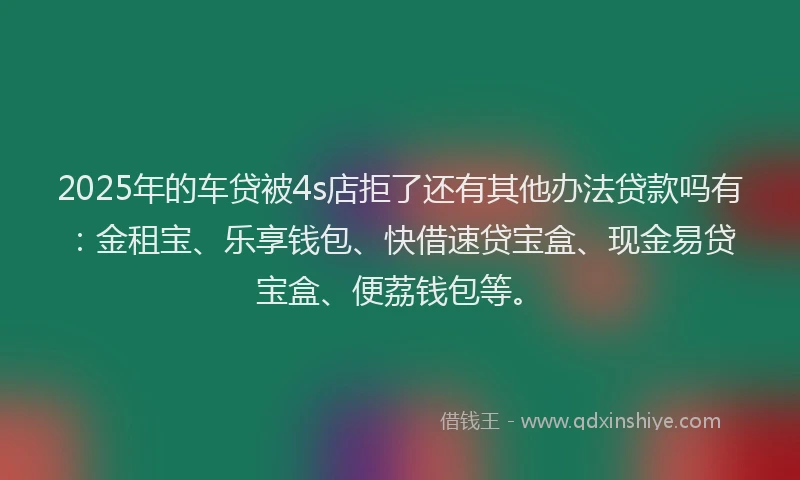 2025年的车贷被4s店拒了还有其他办法贷款吗有：金租宝、乐享钱包、快借速贷宝盒、现金易贷宝盒、便荔钱包等。