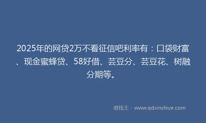 2025年的网贷2万不看征信吧利率有：口袋财富、现金蜜蜂贷、58好借、芸豆分、芸豆花、树融分期等。