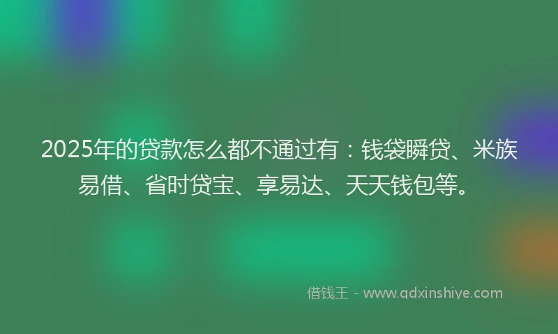 2025年的贷款怎么都不通过有：钱袋瞬贷、米族易借、省时贷宝、享易达、天天钱包等。