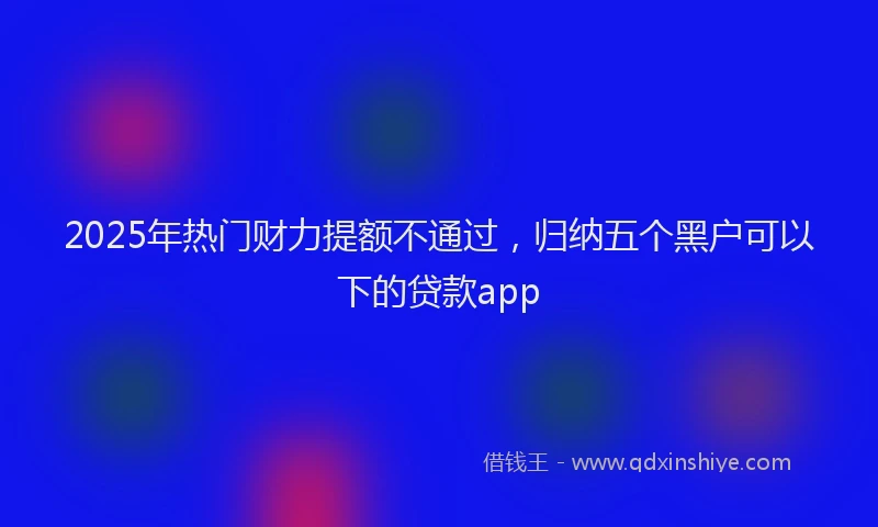2025年热门财力提额不通过，归纳五个黑户可以下的贷款app
