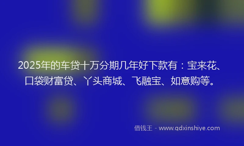 2025年的车贷十万分期几年好下款有：宝来花、口袋财富贷、丫头商城、飞融宝、如意购等。
