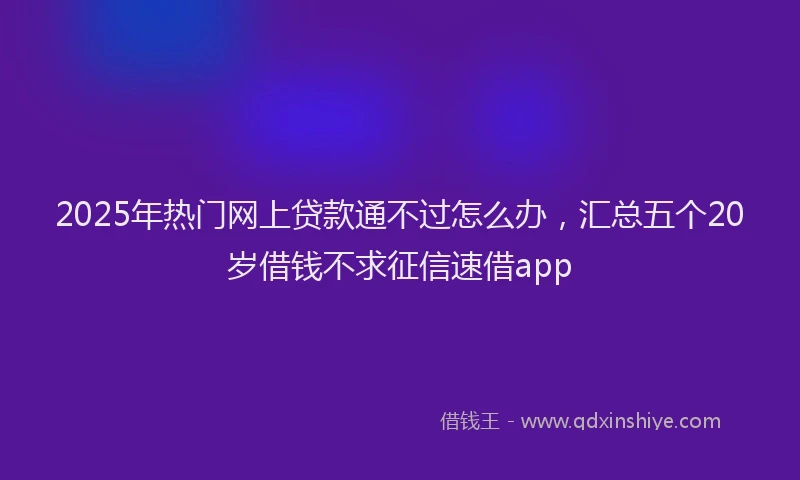 2025年热门网上贷款通不过怎么办，汇总五个20岁借钱不求征信速借app