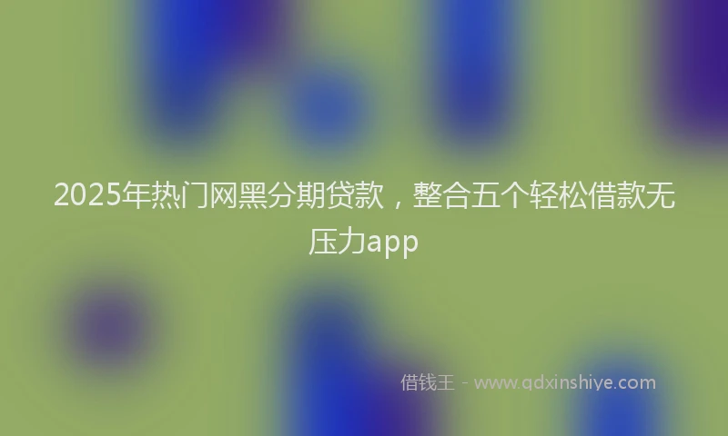 2025年热门网黑分期贷款，整合五个轻松借款无压力app