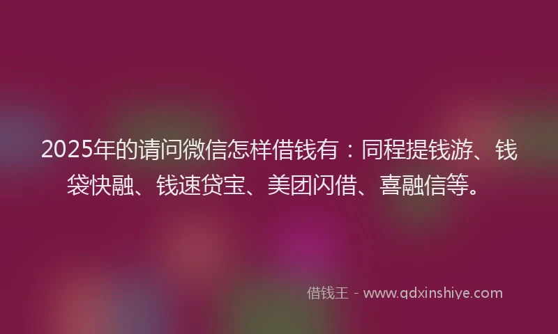 2025年的请问微信怎样借钱有：同程提钱游、钱袋快融、钱速贷宝、美团闪借、喜融信等。
