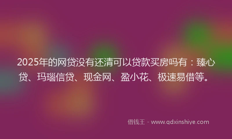 2025年的网贷没有还清可以贷款买房吗有：臻心贷、玛瑙信贷、现金网、盈小花、极速易借等。