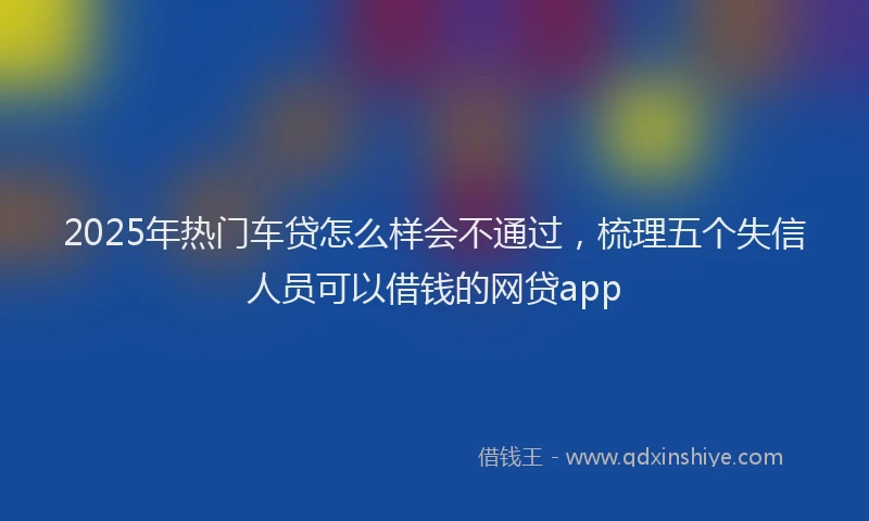2025年热门车贷怎么样会不通过，梳理五个失信人员可以借钱的网贷app