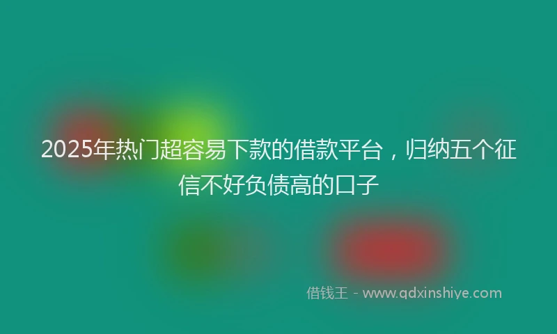 2025年热门超容易下款的借款平台，归纳五个征信不好负债高的口子