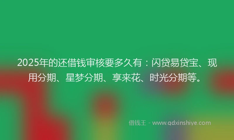 2025年的还借钱审核要多久有：闪贷易贷宝、现用分期、星梦分期、享来花、时光分期等。