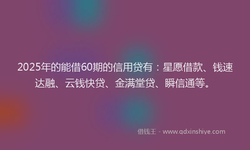 2025年的能借60期的信用贷有：星愿借款、钱速达融、云钱快贷、金满堂贷、瞬信通等。
