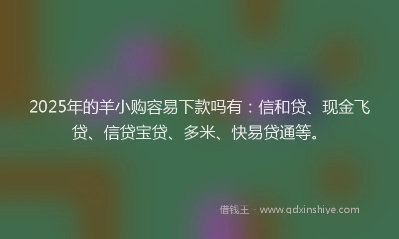 2025年的羊小购容易下款吗有：信和贷、现金飞贷、信贷宝贷、多米、快易贷通等。