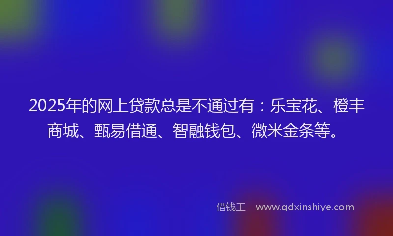 2025年的网上贷款总是不通过有：乐宝花、橙丰商城、甄易借通、智融钱包、微米金条等。