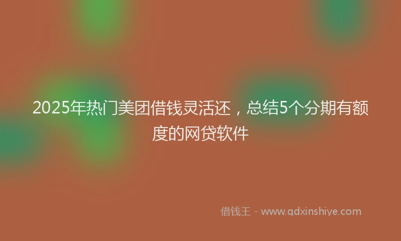 2025年热门美团借钱灵活还，总结5个分期有额度的网贷软件