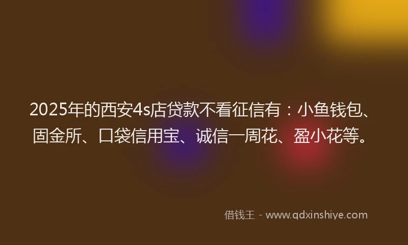 2025年的西安4s店贷款不看征信有：小鱼钱包、固金所、口袋信用宝、诚信一周花、盈小花等。