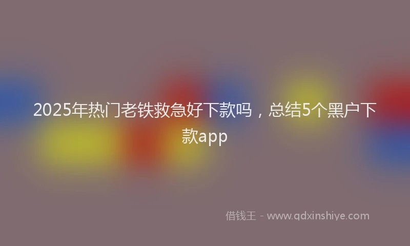 2025年热门老铁救急好下款吗，总结5个黑户下款app