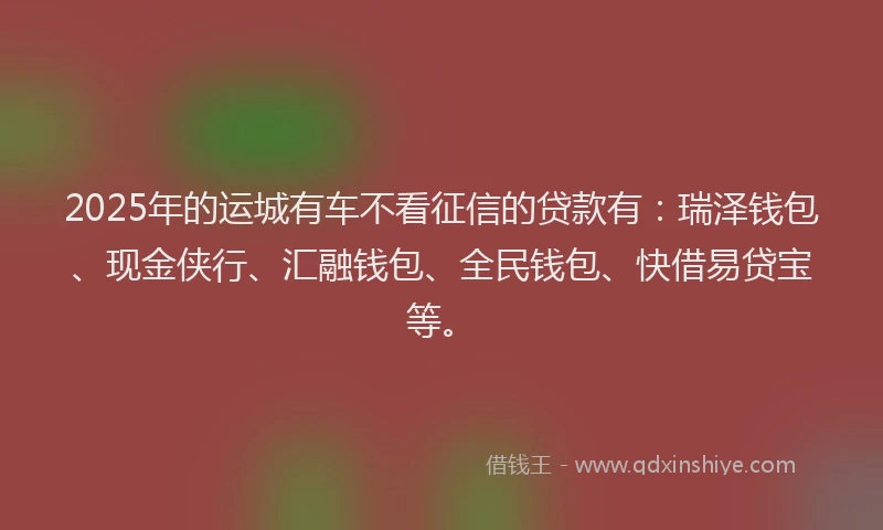 2025年的运城有车不看征信的贷款有：瑞泽钱包、现金侠行、汇融钱包、全民钱包、快借易贷宝等。