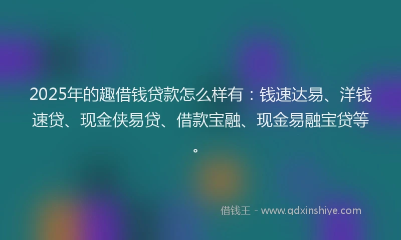 2025年的趣借钱贷款怎么样有：钱速达易、洋钱速贷、现金侠易贷、借款宝融、现金易融宝贷等。