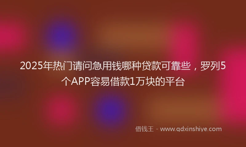 2025年热门请问急用钱哪种贷款可靠些，罗列5个APP容易借款1万块的平台