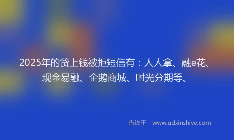 2025年的贷上钱被拒短信有：人人拿、融e花、现金易融、企鹅商城、时光分期等。