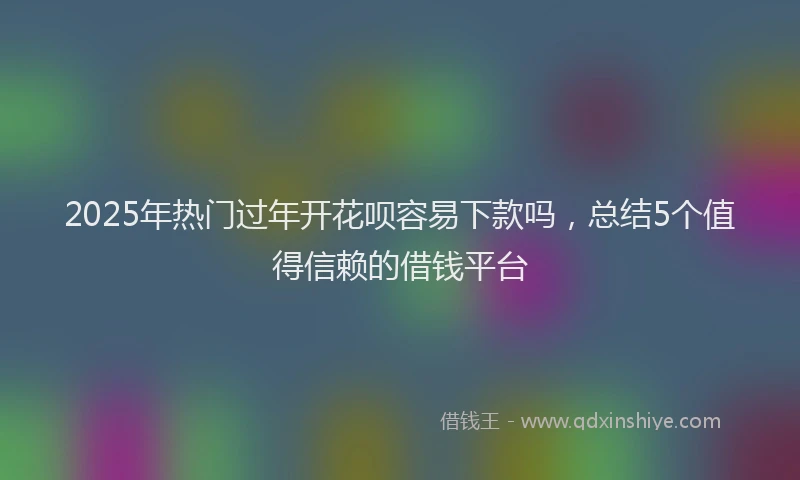 2025年热门过年开花呗容易下款吗，总结5个值得信赖的借钱平台