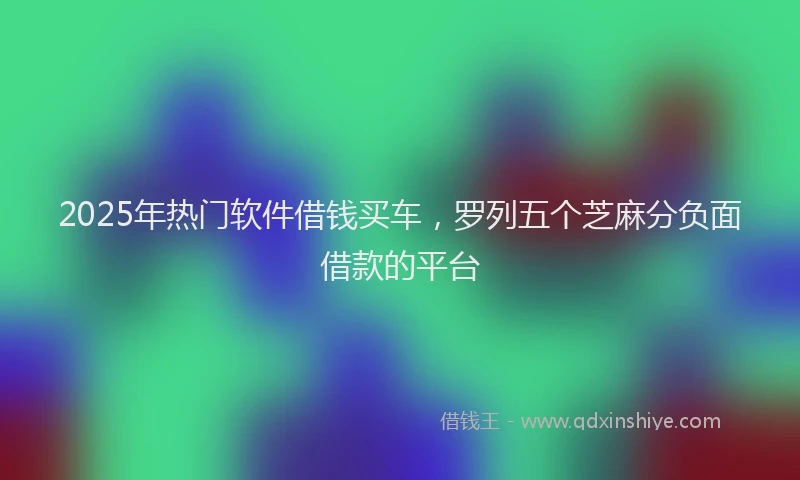 2025年热门软件借钱买车，罗列五个芝麻分负面借款的平台
