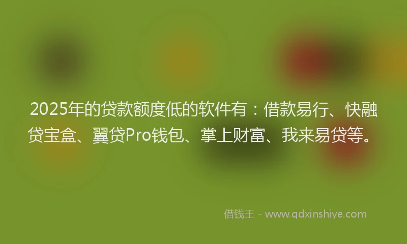 2025年的贷款额度低的软件有：借款易行、快融贷宝盒、翼贷Pro钱包、掌上财富、我来易贷等。