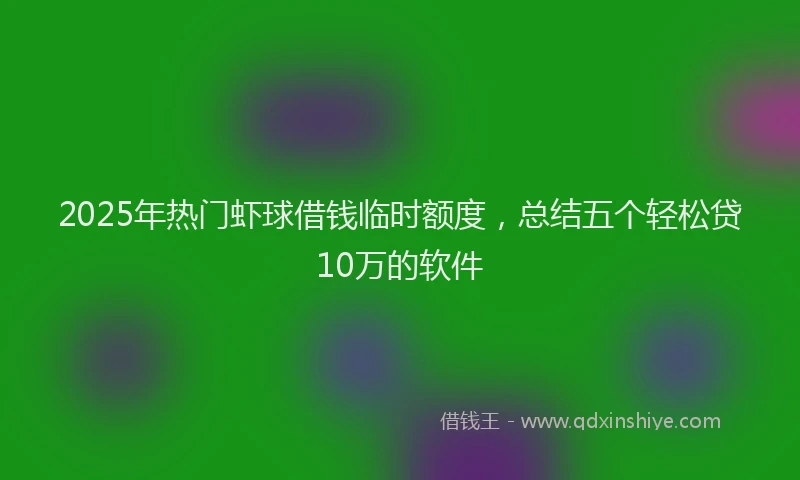 2025年热门虾球借钱临时额度，总结五个轻松贷10万的软件